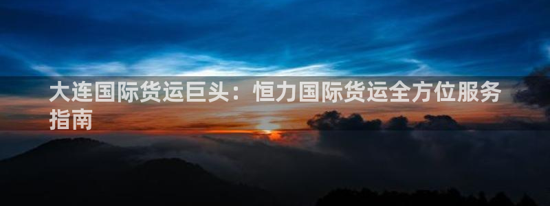 尊龙体育游戏平台：大连国际货运巨头：恒力国际货运全方位服